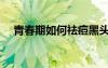 青春期如何祛痘黑頭（青春期如何祛痘）