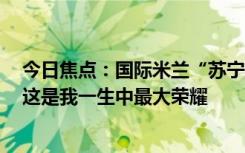 今日焦點：國際米蘭“蘇寧時代”落幕！張康陽發(fā)文告別：這是我一生中最大榮耀