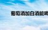 葡萄酒加白酒能喝嗎（葡萄解酒嗎）