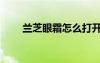 蘭芝眼霜怎么打開蓋子（蘭芝眼霜）
