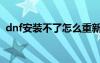 dnf安裝不了怎么重新下載（dnf安裝不了）