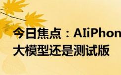 今日焦點(diǎn)：AIiPhone終于來(lái)了！不過(guò)iOS18大模型還是測(cè)試版