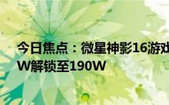 今日焦點：微星神影16游戲本升級BIOS：雙烤功耗從170W解鎖至190W