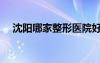 沈陽(yáng)哪家整形醫(yī)院好（哪家整形醫(yī)院好）