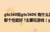 gtx560和gtx560ti 有什么區(qū)別 同樣顯存 位寬 6850和560那個性能好 ?主要玩游戲（gtx560和gtx560ti）