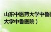 山東中醫(yī)藥大學中魯醫(yī)院怎么樣（山東中醫(yī)藥大學中魯醫(yī)院）