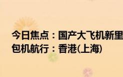 今日焦點(diǎn)：國(guó)產(chǎn)大飛機(jī)新里程碑！C919完成首次跨境商業(yè)包機(jī)航行：香港(上海)