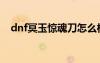 dnf冥玉驚魂刀怎么樣（dnf冥玉驚魂刀）