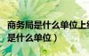 商務(wù)局是什么單位上級(jí)領(lǐng)導(dǎo)部門名稱（商務(wù)局是什么單位）