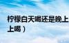檸檬白天喝還是晚上喝?（檸檬白天喝還是晚上喝）