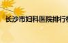 長(zhǎng)沙市婦科醫(yī)院排行榜（長(zhǎng)沙市婦科醫(yī)院）
