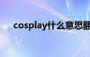 cosplay什么意思翻譯中文（cospaly）