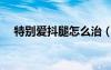 特別愛(ài)抖腿怎么治（愛(ài)抖腿是什么原因）