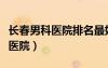長(zhǎng)春男科醫(yī)院排名最好的醫(yī)院（長(zhǎng)春泌尿?qū)？漆t(yī)院）