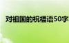 對祖國的祝福語50字左右 對祖國的祝福語