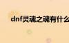 dnf靈魂之魂有什么用（dnf靈魂之音）