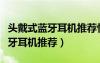 頭戴式藍(lán)牙耳機(jī)推薦性價(jià)比排行榜（頭戴式藍(lán)牙耳機(jī)推薦）