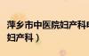 萍鄉(xiāng)市中醫(yī)院婦產(chǎn)科電話號碼（萍鄉(xiāng)市中醫(yī)院婦產(chǎn)科）