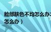 臉部膚色不均怎么辦才能改善（臉部膚色不均怎么辦）