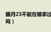 臘月23不能在娘家過嗎（臘月23能在娘家過嗎）