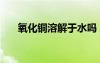 氧化銅溶解于水嗎（氧化銅溶于水嗎）