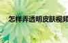 怎樣弄透明皮膚視頻（怎樣弄透明皮膚）