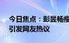今日焦點：彭昱暢瘦了好多!鄧超又玩嗨了，引發(fā)網(wǎng)友熱議