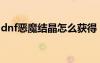 dnf惡魔結(jié)晶怎么獲得（dnf惡魔結(jié)晶怎么得）