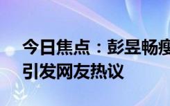 今日焦點(diǎn)：彭昱暢瘦了好多!鄧超又玩嗨了，引發(fā)網(wǎng)友熱議