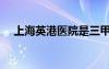 上海英港醫(yī)院是三甲嗎（上海英港醫(yī)院）