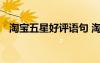 淘寶五星好評(píng)語(yǔ)句 淘寶五星好評(píng)通用評(píng)語(yǔ)