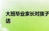 大班畢業(yè)家長(zhǎng)對(duì)孩子說(shuō)的話(huà) 家長(zhǎng)對(duì)孩子說(shuō)的話(huà)