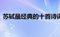 蘇軾最經(jīng)典的十首詩詞 蘇軾經(jīng)典著名的詩詞