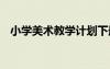 小學(xué)美術(shù)教學(xué)計劃下冊 小學(xué)美術(shù)教學(xué)計劃