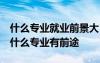 什么專(zhuān)業(yè)就業(yè)前景大 什么專(zhuān)業(yè)就業(yè)前景好 學(xué)什么專(zhuān)業(yè)有前途