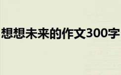 想想未來的作文300字 想象未來的300字作文