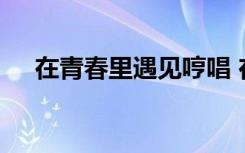 在青春里遇見哼唱 在青春里遇見你作文