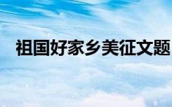 祖國(guó)好家鄉(xiāng)美征文題目 祖國(guó)好家鄉(xiāng)美征文