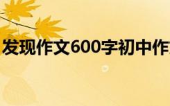 發(fā)現(xiàn)作文600字初中作文 發(fā)現(xiàn)發(fā)現(xiàn)作文600字