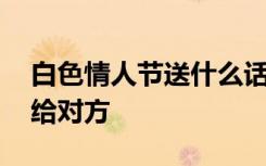 白色情人節(jié)送什么話 白色情人節(jié)送什么禮物給對方