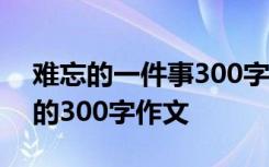 難忘的一件事300字作文大全 難忘的一件事的300字作文