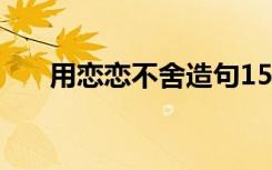 用戀戀不舍造句15字 用戀戀不舍造句