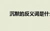 沉默的反義詞是什么詞 沉默的反義詞