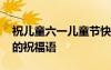 祝兒童六一兒童節(jié)快樂的祝福語 兒童節(jié)快樂的祝福語
