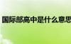 國(guó)際部高中是什么意思（國(guó)際班是什么意思）