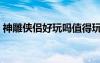 神雕俠侶好玩嗎值得玩嗎（神雕俠侶好玩嗎）