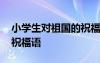 小學(xué)生對(duì)祖國(guó)的祝福語(yǔ)簡(jiǎn)短 小學(xué)生對(duì)祖國(guó)的祝福語(yǔ)