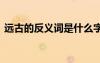 遠古的反義詞是什么字 遠古的反義詞是什么