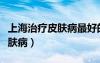 上海治療皮膚病最好的醫(yī)生（上海專業(yè)治療皮膚病）