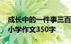 成長(zhǎng)中的一件事三百字作文 成長(zhǎng)中的一件事小學(xué)作文350字
